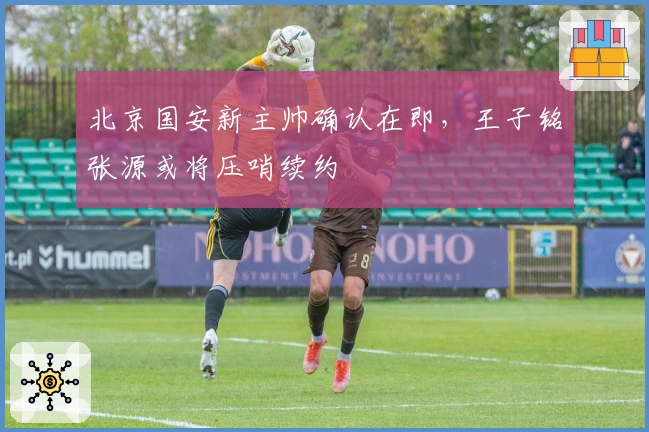 北京国安新主帅确认在即，王子铭张源或将压哨续约