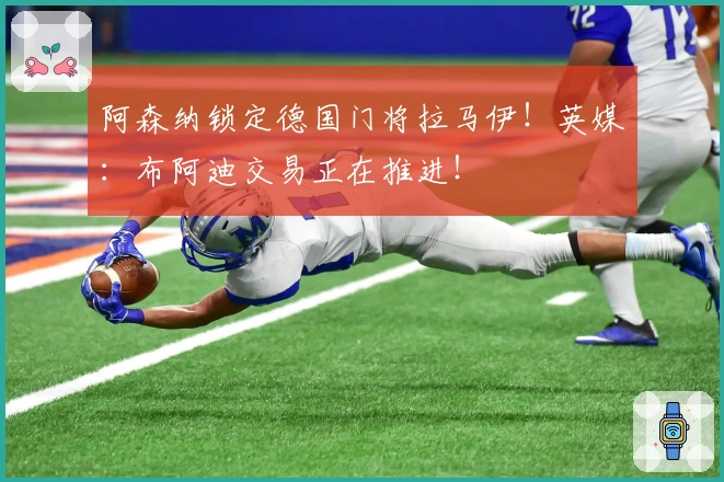 阿森纳锁定德国门将拉马伊！英媒：布阿迪交易正在推进！