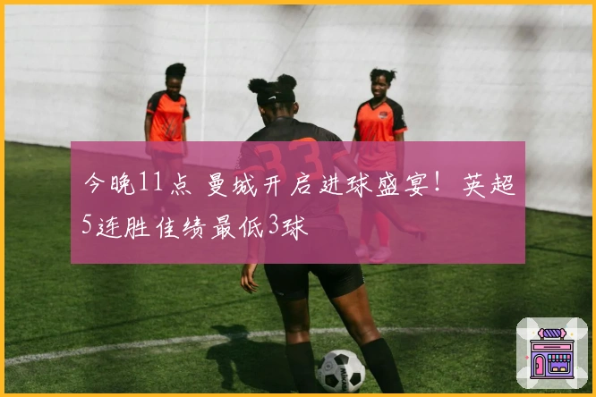 今晚11点 曼城开启进球盛宴！英超5连胜佳绩最低3球