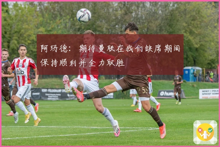 阿玛德：期待曼联在我们缺席期间保持顺利并全力取胜