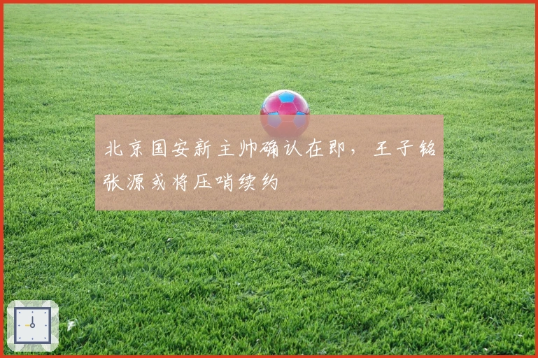 北京国安新主帅确认在即，王子铭张源或将压哨续约