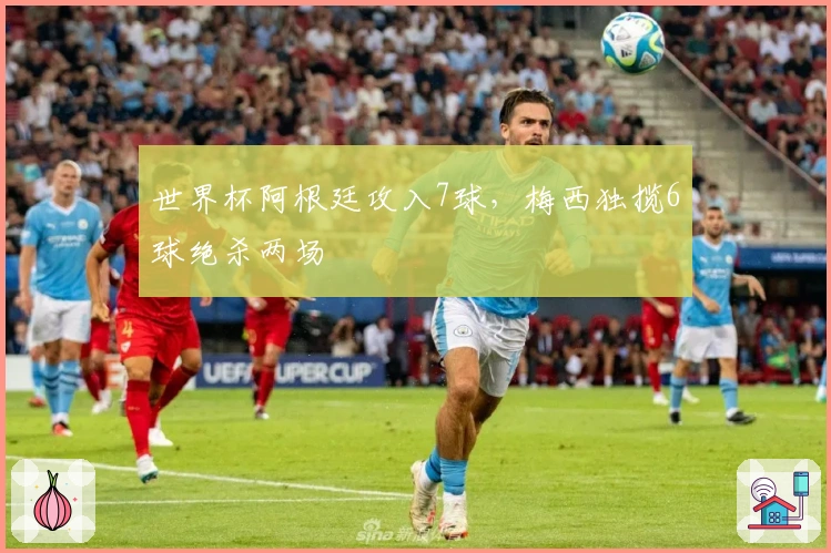 世界杯阿根廷攻入7球，梅西独揽6球绝杀两场