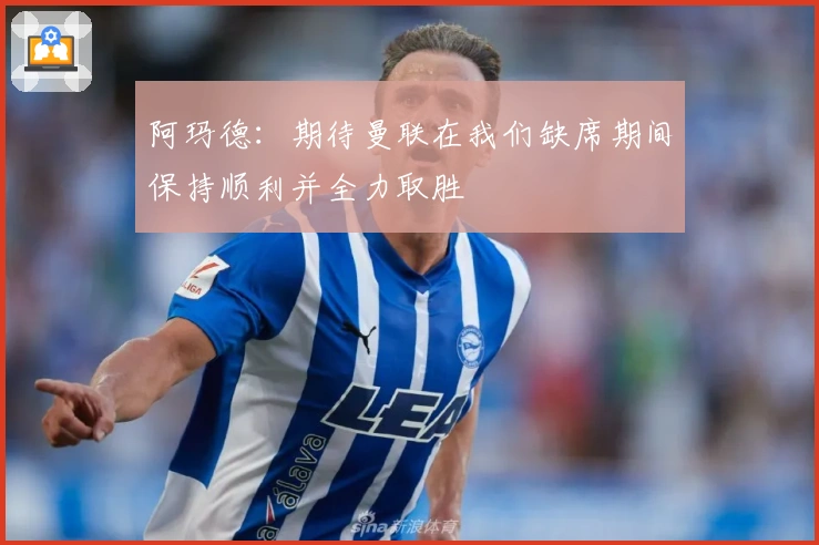 阿玛德：期待曼联在我们缺席期间保持顺利并全力取胜