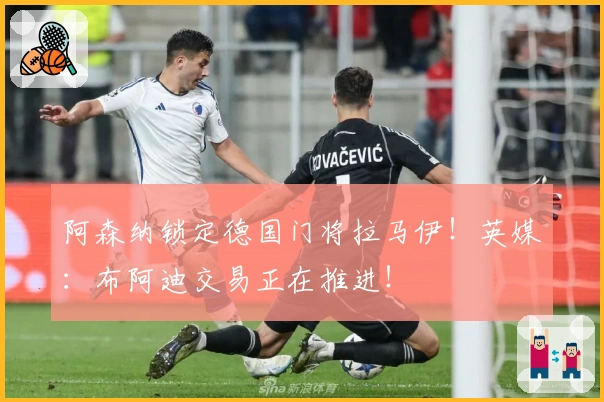 阿森纳锁定德国门将拉马伊！英媒：布阿迪交易正在推进！