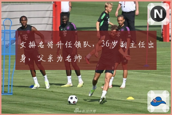 女排名将升任领队，36岁副主任出身，父亲为名帅