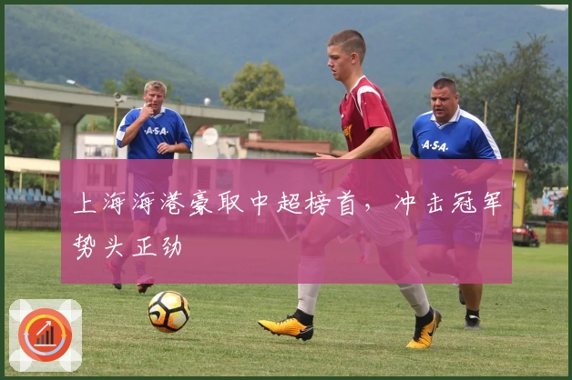 上海海港豪取中超榜首，冲击冠军势头正劲