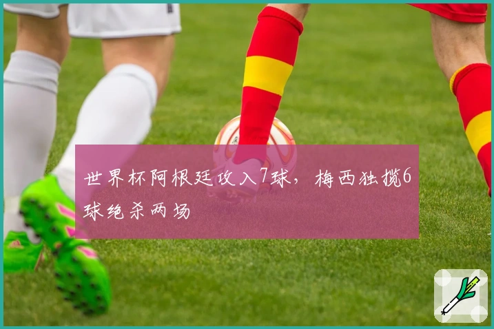 世界杯阿根廷攻入7球，梅西独揽6球绝杀两场