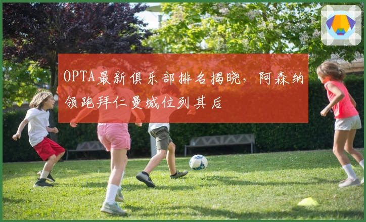 OPTA最新俱乐部排名揭晓,阿森纳领跑拜仁曼城位列其后