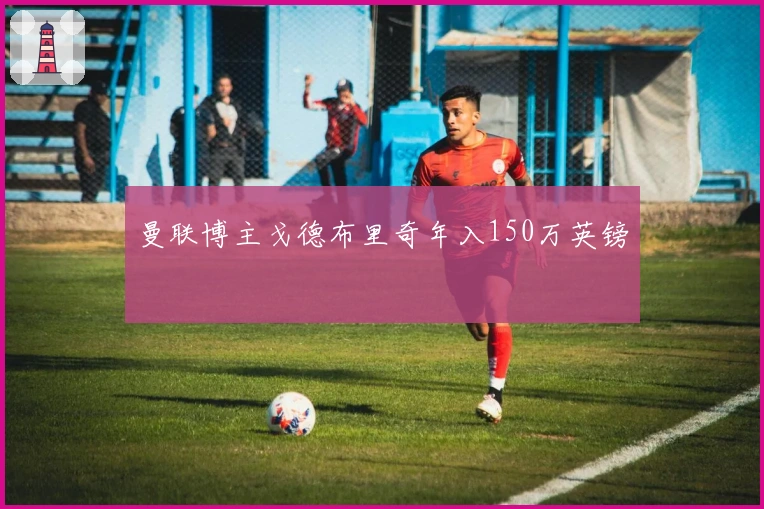 曼联博主戈德布里奇年入150万英镑