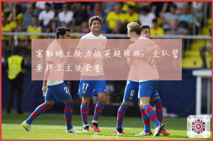 富勒姆主场力战英超劲旅，全队誓要捍卫主场荣誉